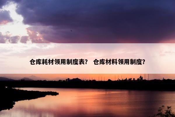 仓库耗材领用制度表？ 仓库材料领用制度？