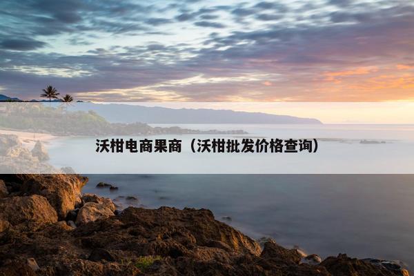 沃柑电商果商（沃柑批发价格查询）