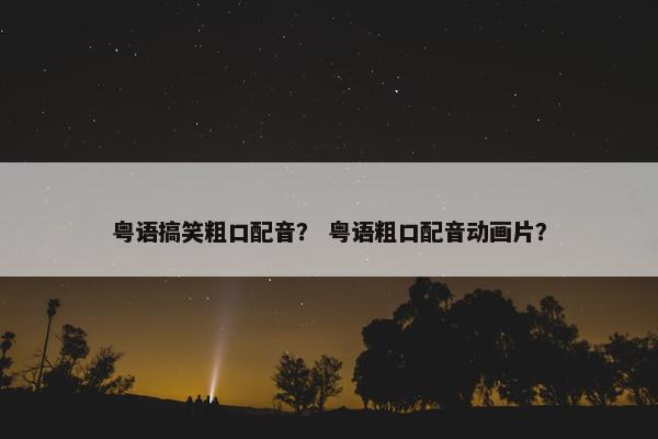 粤语搞笑粗口配音？ 粤语粗口配音动画片？