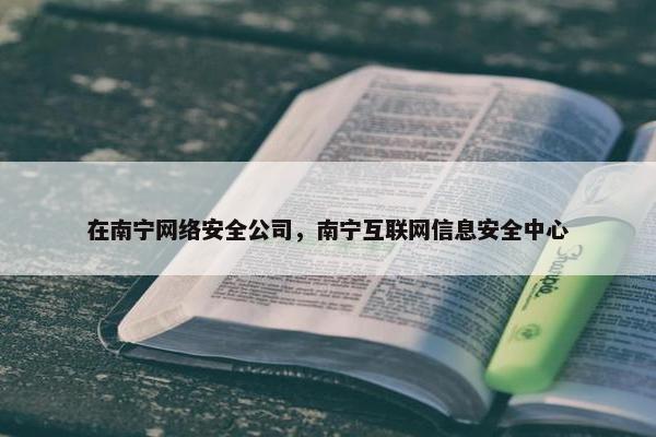 在南宁网络安全公司，南宁互联网信息安全中心