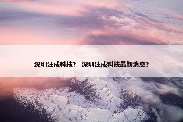 深圳注成科技？ 深圳注成科技最新消息？