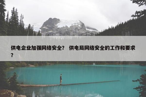 供电企业加强网络安全？ 供电局网络安全的工作和要求？