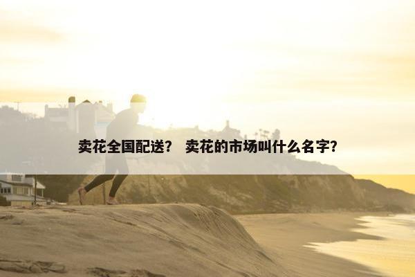 卖花全国配送? 卖花的市场叫什么名字? 卖花全国配送? 卖花的市场叫什么名字?