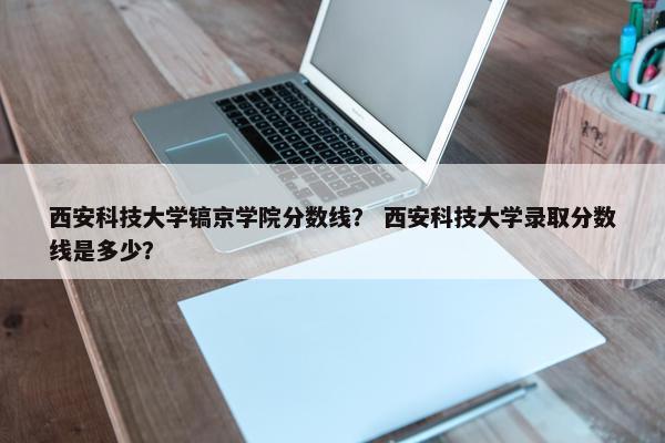 西安科技大学镐京学院分数线？ 西安科技大学录取分数线是多少？