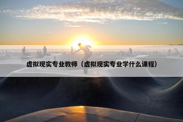 虚拟现实专业教师（虚拟现实专业学什么课程）