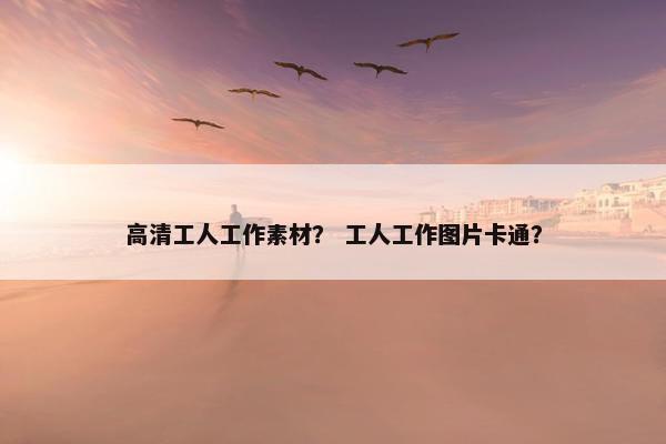 高清工人工作素材？ 工人工作图片卡通？