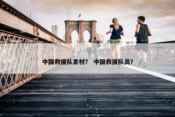 中国救援队素材？ 中国救援队员？