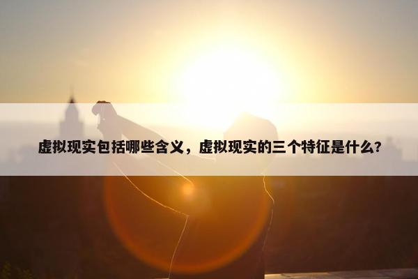 虚拟现实包括哪些含义，虚拟现实的三个特征是什么?