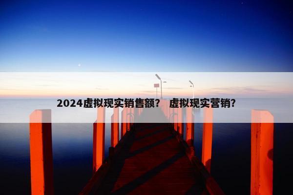 2024虚拟现实销售额？ 虚拟现实营销？
