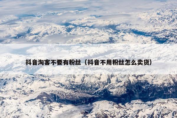 抖音淘客不要有粉丝（抖音不用粉丝怎么卖货）