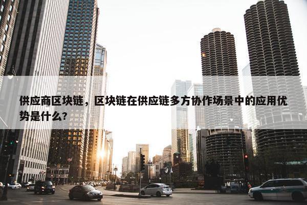 供应商区块链，区块链在供应链多方协作场景中的应用优势是什么?