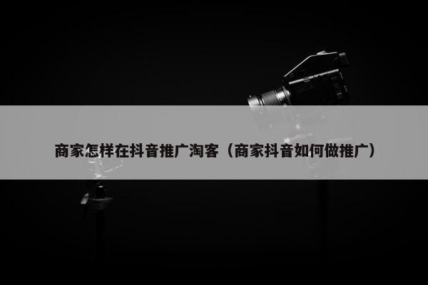 商家怎样在抖音推广淘客（商家抖音如何做推广）