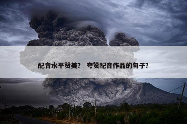 配音水平赞美？ 夸赞配音作品的句子？