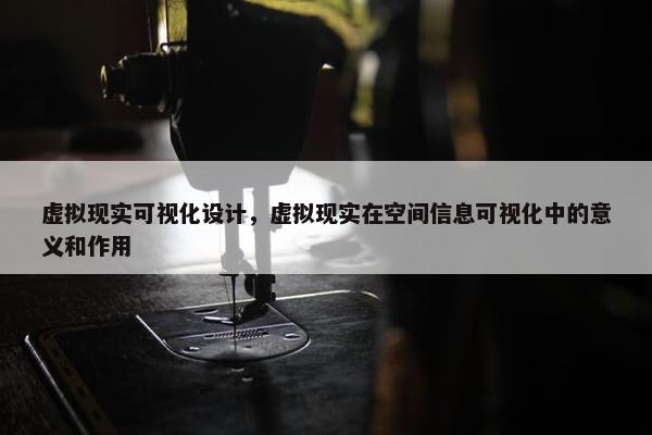 虚拟现实可视化设计，虚拟现实在空间信息可视化中的意义和作用