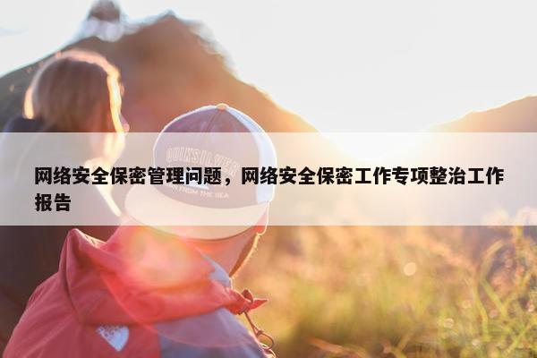 网络安全保密管理问题，网络安全保密工作专项整治工作报告