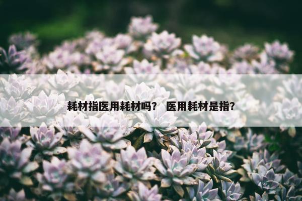 耗材指医用耗材吗？ 医用耗材是指？