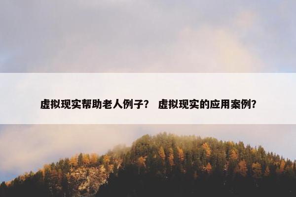 虚拟现实帮助老人例子？ 虚拟现实的应用案例？