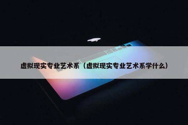 虚拟现实专业艺术系（虚拟现实专业艺术系学什么）