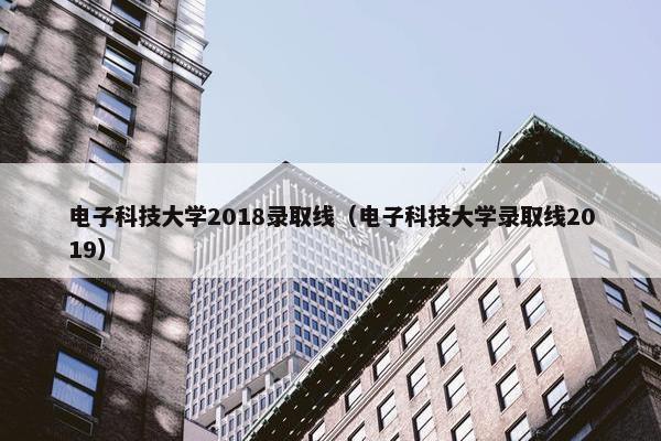 电子科技大学2018录取线（电子科技大学录取线2019）