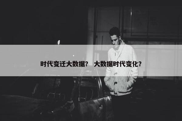 时代变迁大数据？ 大数据时代变化？