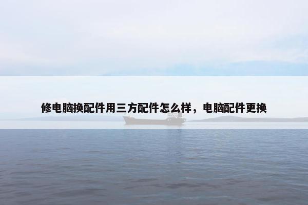 修电脑换配件用三方配件怎么样，电脑配件更换