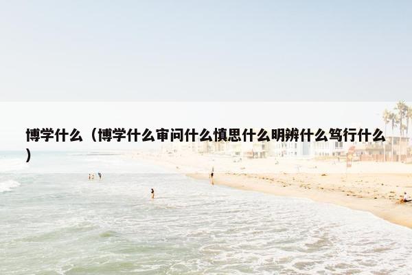 博学什么（博学什么审问什么慎思什么明辨什么笃行什么）
