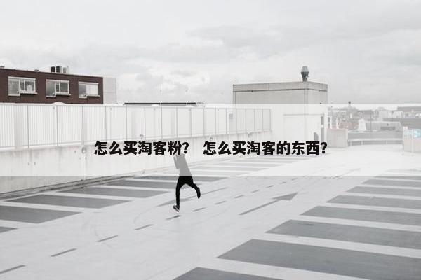 怎么买淘客粉? 怎么买淘客的东西? 怎么买淘客粉? 怎么买淘客的东西?