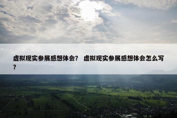 虚拟现实参展感想体会？ 虚拟现实参展感想体会怎么写？
