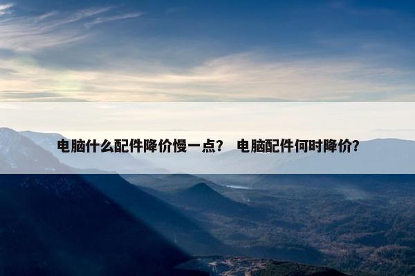 电脑什么配件降价慢一点？ 电脑配件何时降价？