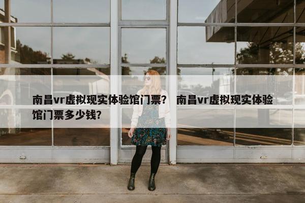 南昌vr虚拟现实体验馆门票？ 南昌vr虚拟现实体验馆门票多少钱？