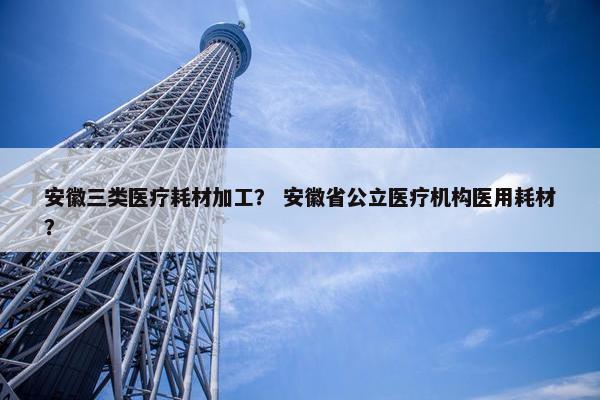 安徽三类医疗耗材加工？ 安徽省公立医疗机构医用耗材？