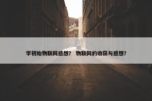 学初始物联网感想？ 物联网的收获与感想？