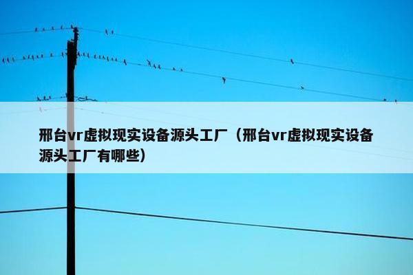 邢台vr虚拟现实设备源头工厂（邢台vr虚拟现实设备源头工厂有哪些）