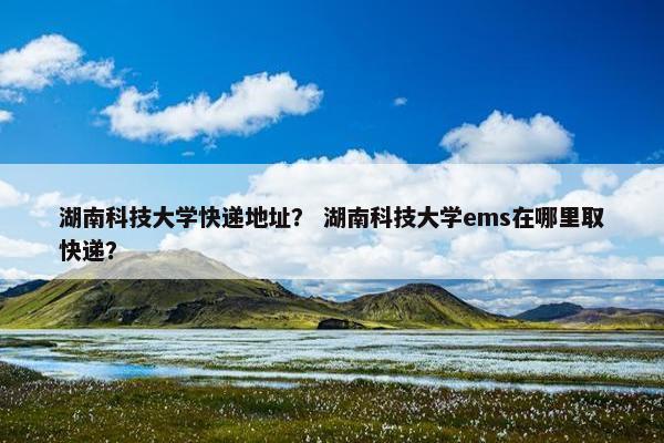 湖南科技大学快递地址？ 湖南科技大学ems在哪里取快递？