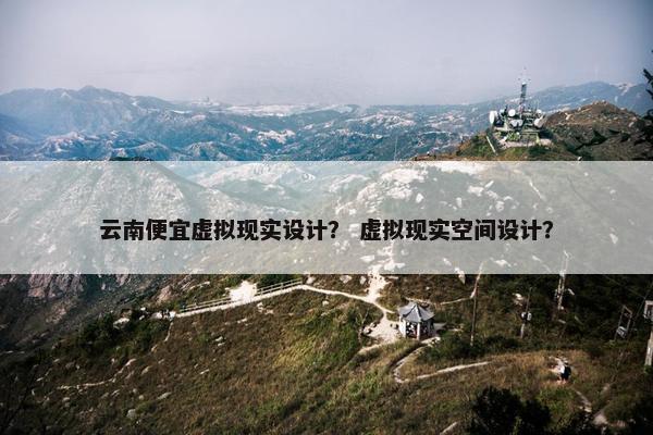 云南便宜虚拟现实设计？ 虚拟现实空间设计？