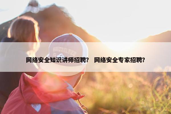 网络安全知识讲师招聘？ 网络安全专家招聘？