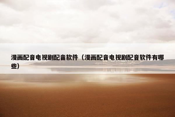 漫画配音电视剧配音软件（漫画配音电视剧配音软件有哪些）