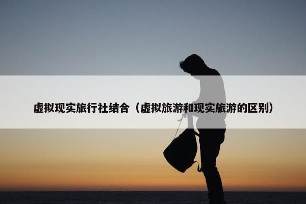 虚拟现实旅行社结合（虚拟旅游和现实旅游的区别）