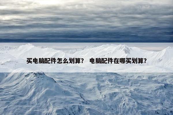 买电脑配件怎么划算？ 电脑配件在哪买划算？