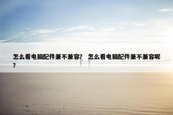 怎么看电脑配件兼不兼容？ 怎么看电脑配件兼不兼容呢？