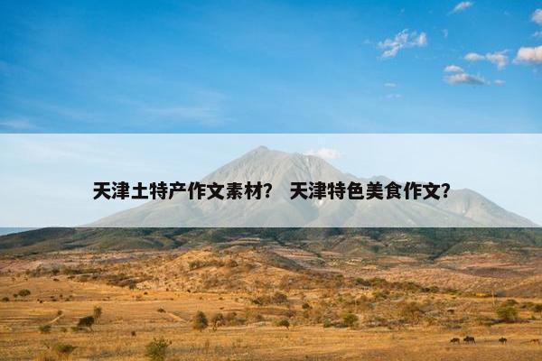 天津土特产作文素材？ 天津特色美食作文？