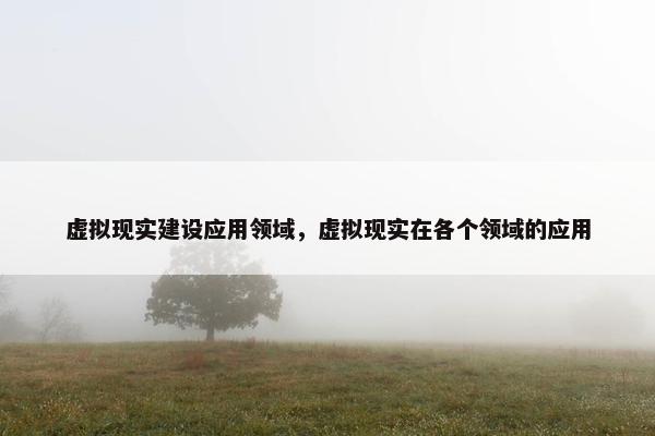虚拟现实建设应用领域，虚拟现实在各个领域的应用