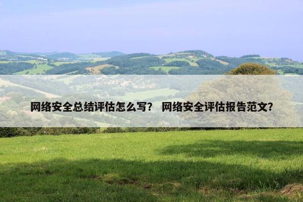 网络安全总结评估怎么写？ 网络安全评估报告范文？