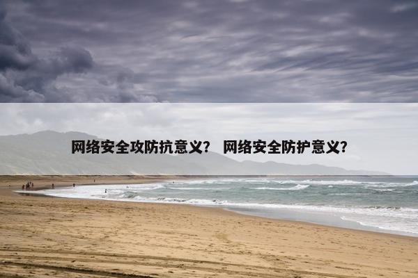 网络安全攻防抗意义？ 网络安全防护意义？