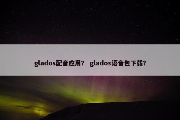 glados配音应用? glados语音包下载? glados配音应用? glados语音包下载?