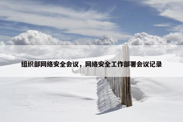 组织部网络安全会议,网络安全工作部署会议记录 组织部网络安全会议,网络安全工作部署会议记录