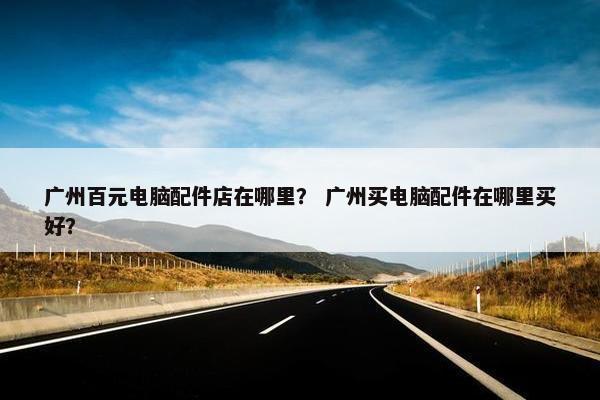 广州百元电脑配件店在哪里？ 广州买电脑配件在哪里买好？