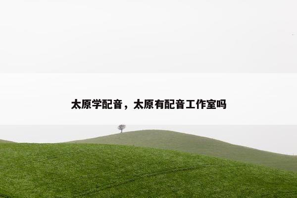 太原学配音,太原有配音工作室吗 太原学配音,太原有配音工作室吗