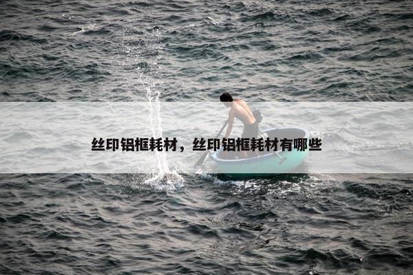 丝印铝框耗材，丝印铝框耗材有哪些