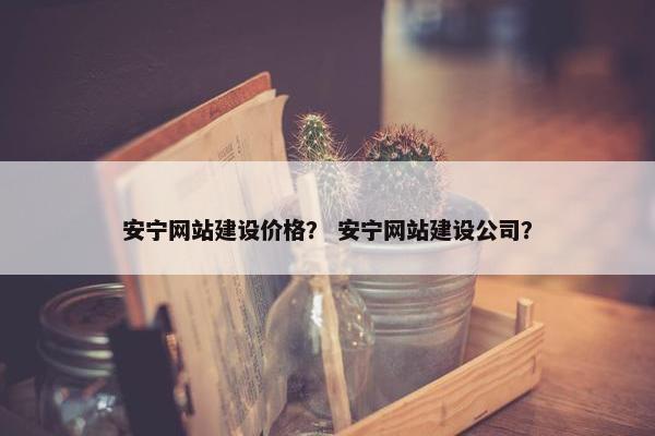 安宁网站建设价格？ 安宁网站建设公司？